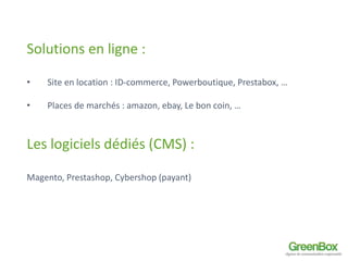 Solutions en ligne : 
• Site en location : ID-commerce, Powerboutique, Prestabox, … 
• Places de marchés : amazon, ebay, Le bon coin, … 
Les logiciels dédiés (CMS) : 
Magento, Prestashop, Cybershop (payant) 
 