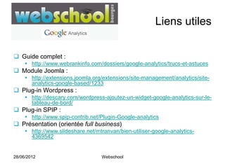 Liens utiles


 Guide complet :
      http://www.webrankinfo.com/dossiers/google-analytics/trucs-et-astuces
 Module Joomla :
      http://extensions.joomla.org/extensions/site-management/analytics/site-
       analytics-google-based/1233
 Plug-in Wordpress :
      http://descary.com/wordpress-ajoutez-un-widget-google-analytics-sur-le-
       tableau-de-bord/
 Plug-in SPIP :
      http://www.spip-contrib.net/Plugin-Google-analytics
 Présentation (orientée full business)
      http://www.slideshare.net/mtranvan/bien-utiliser-google-analytics-
       4369542


28/06/2012                         Webschool
 