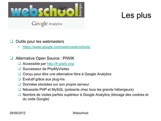 Les plus


 Outils pour les webmasters
      https://www.google.com/webmasters/tools/


 Alternative Open Source : PIWIK
        Accessible par http://fr.piwik.org/
        Successeur de PhpMyVisites
        Conçu pour être une alternative libre à Google Analytics
        Évolutif grâce aux plug-ins
        Données stockées sur son propre serveur
        Nécessite PHP et MySQL (présents chez tous les grands hébergeurs)
        Nombre de visites parfois supérieur à Google Analytics (blocage des cookies et
         du code Google)


28/06/2012                              Webschool
 