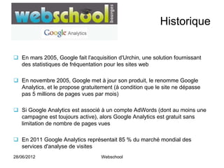 Historique


 En mars 2005, Google fait l'acquisition d'Urchin, une solution fournissant
  des statistiques de fréquentation pour les sites web

 En novembre 2005, Google met à jour son produit, le renomme Google
  Analytics, et le propose gratuitement (à condition que le site ne dépasse
  pas 5 millions de pages vues par mois)

 Si Google Analytics est associé à un compte AdWords (dont au moins une
  campagne est toujours active), alors Google Analytics est gratuit sans
  limitation de nombre de pages vues

 En 2011 Google Analytics représentait 85 % du marché mondial des
  services d'analyse de visites
28/06/2012                         Webschool
 