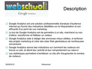 Description


 Google Analytics est une solution professionnelle d'analyse d'audience
  Internet qui fournit des indications détaillées sur la fréquentation et son
  efficacité d'un point de vue marketing
 Le but de Google Analytics est de permettre à un site, marchand ou non,
  d’attirer, transformer et fidéliser un visiteur
 Google Analytics aide à rédiger des annonces mieux ciblées, à renforcer
  des projets marketing et créer des sites Web générateurs de nombreuses
  conversions
 Google Analytics donne des indications sur comment les visiteurs ont
  trouvé un site, et décrit leur activité et leur comportement sur celui-ci
 Les statistiques permettent d’améliorer un site afin d'augmenter le nombre
  de visiteurs


28/06/2012                         Webschool
 