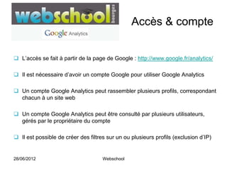 Accès & compte


 L’accès se fait à partir de la page de Google : http://www.google.fr/analytics/

 Il est nécessaire d’avoir un compte Google pour utiliser Google Analytics

 Un compte Google Analytics peut rassembler plusieurs profils, correspondant
  chacun à un site web

 Un compte Google Analytics peut être consulté par plusieurs utilisateurs,
  gérés par le propriétaire du compte

 Il est possible de créer des filtres sur un ou plusieurs profils (exclusion d’IP)


28/06/2012                           Webschool
 