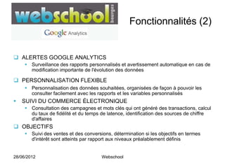 Fonctionnalités (2)


 ALERTES GOOGLE ANALYTICS
      Surveillance des rapports personnalisés et avertissement automatique en cas de
       modification importante de l'évolution des données

 PERSONNALISATION FLEXIBLE
      Personnalisation des données souhaitées, organisées de façon à pouvoir les
       consulter facilement avec les rapports et les variables personnalisés
   SUIVI DU COMMERCE ÉLECTRONIQUE
      Consultation des campagnes et mots clés qui ont généré des transactions, calcul
       du taux de fidélité et du temps de latence, identification des sources de chiffre
       d'affaires
 OBJECTIFS
      Suivi des ventes et des conversions, détermination si les objectifs en termes
       d'intérêt sont atteints par rapport aux niveaux préalablement définis


28/06/2012                             Webschool
 