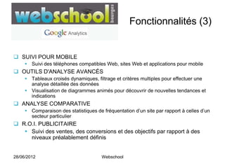Fonctionnalités (3)


 SUIVI POUR MOBILE
      Suivi des téléphones compatibles Web, sites Web et applications pour mobile
 OUTILS D'ANALYSE AVANCÉS
      Tableaux croisés dynamiques, filtrage et critères multiples pour effectuer une
       analyse détaillée des données
      Visualisation de diagrammes animés pour découvrir de nouvelles tendances et
       indications
 ANALYSE COMPARATIVE
      Comparaison des statistiques de fréquentation d’un site par rapport à celles d’un
       secteur particulier
 R.O.I. PUBLICITAIRE
    Suivi des ventes, des conversions et des objectifs par rapport à des
     niveaux préalablement définis


28/06/2012                             Webschool
 