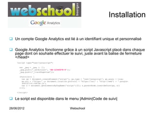 Installation

 Un compte Google Analytics est lié à un identifiant unique et personnalisé

 Google Analytics fonctionne grâce à un script Javascript placé dans chaque
  page dont on souhaite effectuer le suivi, juste avant la balise de fermeture
  </head>
     <script type="text/javascript">

      var _gaq = _gaq || [];
      _gaq.push(['_setAccount', 'XX-12345678-9']);
      _gaq.push(['_trackPageview']);

      (function() {
        var ga = document.createElement('script'); ga.type = 'text/javascript'; ga.async = true;
        ga.src = ('https:' == document.location.protocol ? 'https://ssl' : 'http://www') + '.google-
        analytics.com/ga.js';
        var s = document.getElementsByTagName('script')[0]; s.parentNode.insertBefore(ga, s);
      })();

     </script>


 Le script est disponible dans le menu |Admin|Code de suivi|

28/06/2012                                       Webschool
 