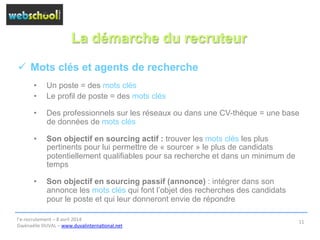 La démarche du recruteur
ü  Mots clés et agents de recherche
•  Un poste = des mots clés
•  Le profil de poste = des mots clés
•  Des professionnels sur les réseaux ou dans une CV-thèque = une base
de données de mots clés
•  Son objectif en sourcing actif : trouver les mots clés les plus
pertinents pour lui permettre de « sourcer » le plus de candidats
potentiellement qualifiables pour sa recherche et dans un minimum de
temps
•  Son objectif en sourcing passif (annonce) : intégrer dans son
annonce les mots clés qui font l’objet des recherches des candidats
pour le poste et qui leur donneront envie de répondre
l’e-­‐recrutement	
  –	
  8	
  avril	
  2014	
  
Gwénaëlle	
  DUVAL	
  –	
  www.duvalinterna@onal.net	
  	
  
11	
  
 