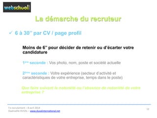 La démarche du recruteur
ü  6 à 30’’ par CV / page profil
Moins de 6’’ pour décider de retenir ou d’écarter votre
candidature
1ère seconde : Vos photo, nom, poste et société actuelle
2ème seconde : Votre expérience (secteur d’activité et
caractéristiques de votre entreprise, temps dans le poste)
Que faire suivant la notoriété ou l’absence de notoriété de votre
entreprise ?
l’e-­‐recrutement	
  –	
  8	
  avril	
  2014	
  
Gwénaëlle	
  DUVAL	
  –	
  www.duvalinterna@onal.net	
  	
  
12	
  
 