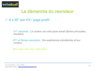 La démarche du recruteur
ü  6 à 30’’ par CV / page profil
3ème seconde : Le contenu de votre poste actuel (tâches principales,
résultats).
4ème et 5èmes secondes : Vos expériences précédentes et leur
contenu
Des mots clés, des mots clés !
l’e-­‐recrutement	
  –	
  8	
  avril	
  2014	
  
Gwénaëlle	
  DUVAL	
  –	
  www.duvalinterna@onal.net	
  	
  
13	
  
 