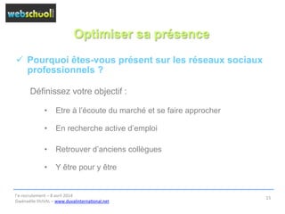 Optimiser sa présence
ü  Pourquoi êtes-vous présent sur les réseaux sociaux
professionnels ?
Définissez votre objectif :
•  Etre à l’écoute du marché et se faire approcher
•  En recherche active d’emploi
•  Retrouver d’anciens collègues
•  Y être pour y être
l’e-­‐recrutement	
  –	
  8	
  avril	
  2014	
  
Gwénaëlle	
  DUVAL	
  –	
  www.duvalinterna@onal.net	
  	
  
15	
  
 