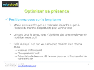 Optimiser sa présence
ü  Positionnez-vous sur le long terme
•  Même si vous n’êtes pas en recherche d’emploi ou pas à
l’écoute du marché, l’opportunité peut venir à vous
•  Lorsque vous le serez, vous n’alerterez pas votre employeur en
modifiant votre profil
•  Cela implique, dès que vous devenez membre d’un réseau
social
⇒ Message professionnel
⇒ Photo professionnelle
⇒ Présentation brève mais clé de votre parcours professionnel et de
votre formation
l’e-­‐recrutement	
  –	
  8	
  avril	
  2014	
  
Gwénaëlle	
  DUVAL	
  –	
  www.duvalinterna@onal.net	
  	
  
16	
  
 