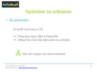 Optimiser sa présence
ü  Se présenter
Un profil n’est pas un CV
=> Faire plus court, aller à l’essentiel
=> Utiliser les mots clés décrivant vos activités
Mot clé ≠ jargon de votre entreprise
l’e-­‐recrutement	
  –	
  8	
  avril	
  2014	
  
Gwénaëlle	
  DUVAL	
  –	
  www.duvalinterna@onal.net	
  	
  
17	
  
!
 