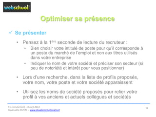 Optimiser sa présence
ü  Se présenter
•  Pensez à la 1ère seconde de lecture du recruteur :
•  Bien choisir votre intitulé de poste pour qu’il corresponde à
un poste du marché de l’emploi et non aux titres utilisés
dans votre entreprise
•  Indiquer le nom de votre société et préciser son secteur (si
peu de notoriété et intérêt pour vous positionner)
•  Lors d’une recherche, dans la liste de profils proposés,
votre nom, votre poste et votre société apparaissent
•  Utilisez les noms de société proposés pour relier votre
profil à vos anciens et actuels collègues et sociétés
l’e-­‐recrutement	
  –	
  8	
  avril	
  2014	
  
Gwénaëlle	
  DUVAL	
  –	
  www.duvalinterna@onal.net	
  	
  
18	
  
 