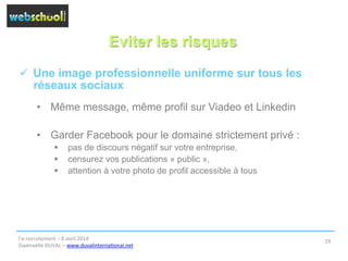 Eviter les risques
ü  Une image professionnelle uniforme sur tous les
réseaux sociaux
•  Même message, même profil sur Viadeo et Linkedin
•  Garder Facebook pour le domaine strictement privé :
§  pas de discours négatif sur votre entreprise,
§  censurez vos publications « public »,
§  attention à votre photo de profil accessible à tous
l’e-­‐recrutement	
  –	
  8	
  avril	
  2014	
  
Gwénaëlle	
  DUVAL	
  –	
  www.duvalinterna@onal.net	
  	
  
19	
  
 