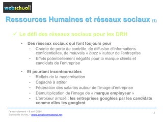 Ressources Humaines et réseaux sociaux (1)
ü  Le défi des réseaux sociaux pour les DRH
•  Des réseaux sociaux qui font toujours peur
⁃  Crainte de perte de contrôle, de diffusion d’informations
confidentielles, de mauvais « buzz » autour de l’entreprise
⁃  Effets potentiellement négatifs pour la marque clients et
candidats de l’entreprise
•  Et pourtant incontournables
⁃  Reflets de la modernisation
⁃  Capacité à attirer
⁃  Fédération des salariés autour de l’image d’entreprise
⁃  Démultiplication de l’image de « marque employeur »
⁃  L’arroseur arrosé : les entreprises googlées par les candidats
comme elles les googlent
l’e-­‐recrutement	
  –	
  8	
  avril	
  2014	
  
Gwénaëlle	
  DUVAL	
  –	
  www.duvalinterna@onal.net	
  	
  
2	
  
 