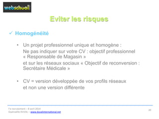 Eviter les risques
ü  Homogénéité
•  Un projet professionnel unique et homogène :
Ne pas indiquer sur votre CV : objectif professionnel
« Responsable de Magasin »
et sur les réseaux sociaux « Objectif de reconversion :
Secrétaire Médicale »
•  CV = version développée de vos profils réseaux
et non une version différente
l’e-­‐recrutement	
  –	
  8	
  avril	
  2014	
  
Gwénaëlle	
  DUVAL	
  –	
  www.duvalinterna@onal.net	
  	
  
20	
  
 