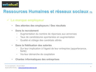 Ressources Humaines et réseaux sociaux (3)
ü  La marque employeur
•  Des attentes des employeurs / Des résultats
•  Dans le recrutement
⁃  Augmentation du nombre de réponses aux annonces
⁃  Taux de candidatures spontanées en augmentation
⁃  Qualité et ciblage des candidats attirés
•  Dans la fidélisation des salariés
⁃  Sur leur implication à l’égard de leur entreprise (appartenance,
fierté)
⁃  Via leur démarche de cooptation
•  Chartes informatiques des entreprises
l’e-­‐recrutement	
  –	
  8	
  avril	
  2014	
  
Gwénaëlle	
  DUVAL	
  –	
  www.duvalinterna@onal.net	
  	
  
4	
  
 