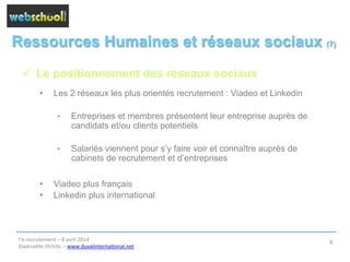 Ressources Humaines et réseaux sociaux (7)
ü  Le positionnement des réseaux sociaux
•  Les 2 réseaux les plus orientés recrutement : Viadeo et Linkedin
⁃  Entreprises et membres présentent leur entreprise auprès de
candidats et/ou clients potentiels
⁃  Salariés viennent pour s’y faire voir et connaître auprès de
cabinets de recrutement et d’entreprises
•  Viadeo plus français
•  Linkedin plus international
l’e-­‐recrutement	
  –	
  8	
  avril	
  2014	
  
Gwénaëlle	
  DUVAL	
  –	
  www.duvalinterna@onal.net	
  	
  
8	
  
 