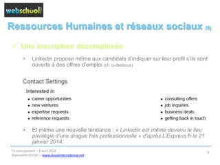 Ressources Humaines et réseaux sociaux (8)
ü  Une inscription décomplexée
•  Linkedin propose même aux candidats d’indiquer sur leur profil s’ils sont
ouverts à des offres d’emploi (cf. ci-dessous)
•  Et même une nouvelle tendance : « Linkedin est même devenu le lieu
privilégié d’une drague très professionnelle » d’après L’Express.fr le 21
janvier 2014.
l’e-­‐recrutement	
  –	
  8	
  avril	
  2014	
  
Gwénaëlle	
  DUVAL	
  –	
  www.duvalinterna@onal.net	
  	
  
9	
  
 