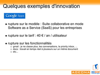 Quelques exemples d'innovation


 rupture sur le modèle : Suite collaborative en mode
 Software as a Service (SaaS) pour les entreprises

 rupture sur le tarif : 40 € / an / utilisateur

 rupture sur les fonctionnalités
    gmail : je ne classe plus, les conversations, la priority inbox, ...
    docs : travail en temps réel à plusieurs sur un même document
    etc...
 