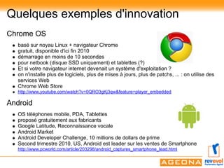 Quelques exemples d'innovation
Chrome OS
   basé sur noyau Linux + navigateur Chrome
   gratuit, disponible d'ici fin 2010
   démarrage en moins de 10 secondes
   pour netbook (disque SSD uniquement) et tablettes (?)
   Et si votre navigateur internet devenait un système d'exploitation ?
   on n'installe plus de logiciels, plus de mises à jours, plus de patchs, ... : on utilise des
   services Web
   Chrome Web Store
   http://www.youtube.com/watch?v=0QRO3gKj3qw&feature=player_embedded

Android
   OS téléphones mobile, PDA, Tablettes
   proposé gratuitement aux fabricants
   Google Latitude, Reconnaissance vocale
   Android Market
   Android Developer Challenge, 10 millions de dollars de prime
   Second trimestre 2010, US, Android est leader sur les ventes de Smartphone
   http://www.pcworld.com/article/203298/android_captures_smartphone_lead.html
 