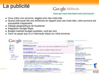 La publicité

  Vous créez une annonce, taggée avec des mots-clés
  Quand internaute fait une recherche en rapport avec ces mots-clés, votre annonce est
  susceptible d'apparaitre
  Ciblage géographique de l'audience
  Intégration Google Maps
  Budget maitrisé (budget quotidien, coût par clic)
  Vous ne payez que si un internaute clique sur votre annonce
 