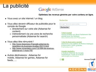 La publicité

  Vous avez un site internet / un blog

  Vous allez devenir diffuseur de publicités pour le
  compte de Google
      directement sur votre site (Adsense for
      content)
      indirectement via une zone de recherche
      personnalisée (Adsense for search)

  Vous allez être rémunéré !
      http://www.itespresso.fr/google-adsense-la-
      repartition-du-business-revelee-35213.html
      http://www.vincentabry.com/132-994-de-revenus-
      adsense-en-1-mois-740

  Autres déclinaisons : Adsense for
  mobile, Adsense for games, Adsense for
  feeds, ....
 