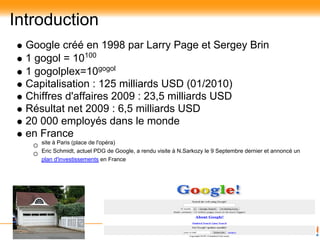 Introduction
  Google créé en 1998 par Larry Page et Sergey Brin
  1 gogol = 10100
  1 gogolplex=10gogol
  Capitalisation : 125 milliards USD (01/2010)
  Chiffres d'affaires 2009 : 23,5 milliards USD
  Résultat net 2009 : 6,5 milliards USD
  20 000 employés dans le monde
  en France
     site à Paris (place de l'opéra)
     Eric Schmidt, actuel PDG de Google, a rendu visite à N.Sarkozy le 9 Septembre dernier et annoncé un
     plan d'investissements en France
 