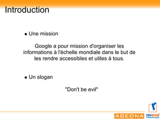 Introduction

      Une mission

         Google a pour mission d'organiser les
    informations à l'échelle mondiale dans le but de
         les rendre accessibles et utiles à tous.


      Un slogan

                     "Don't be evil"
 