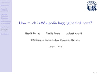 Introduction
Motivation
Research
Questions
Datasets:
Collection
Alignment
News Density
in Wikipedia
Lag Analysis
Entity Lag
Event Lag
Conclusions
How much is Wikipedia lagging behind news?
Besnik Fetahu Abhijit Anand Avishek Anand
L3S Research Center, Leibniz Universit¨at Hannover
July 1, 2015
1 / 24
 