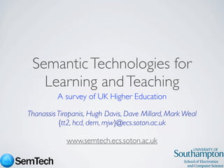Semantic Technologies for
   Learning and Teaching
         A survey of UK Higher Education

Thanassis Tiropanis, Hugh Davis, Dave Millard, Mark Weal
          {tt2, hcd, dem, mjw}@ecs.soton.ac.uk

            www.semtech.ecs.soton.ac.uk
 