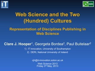 Web Science and the Two
(Hundred) Cultures
Friday 3rd May, 2013
Clare J. Hooper1, Georgeta Bordea2, Paul Buitelaar2
1) IT Innovation, University of Southampton
2) DERI, National University of Ireland
Representation of Disciplines Publishing in
Web Science
cjh@it-innovation.soton.ac.uk
Web Science 2013
 