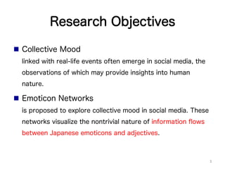 Research Objectives
n  Collective Mood
linked with real-life events often emerge in social media, the
observations of which may provide insights into human
nature.
n  Emoticon Networks
is proposed to explore collective mood in social media. These
networks visualize the nontrivial nature of information ﬂows
between Japanese emoticons and adjectives.
3	
 