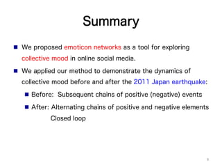 Summary
n  We proposed emoticon networks as a tool for exploring
collective mood in online social media.
n  We applied our method to demonstrate the dynamics of
collective mood before and after the 2011 Japan earthquake:
n  Before: Subsequent chains of positive (negative) events
n  After: Alternating chains of positive and negative elements
Closed loop
9	
 