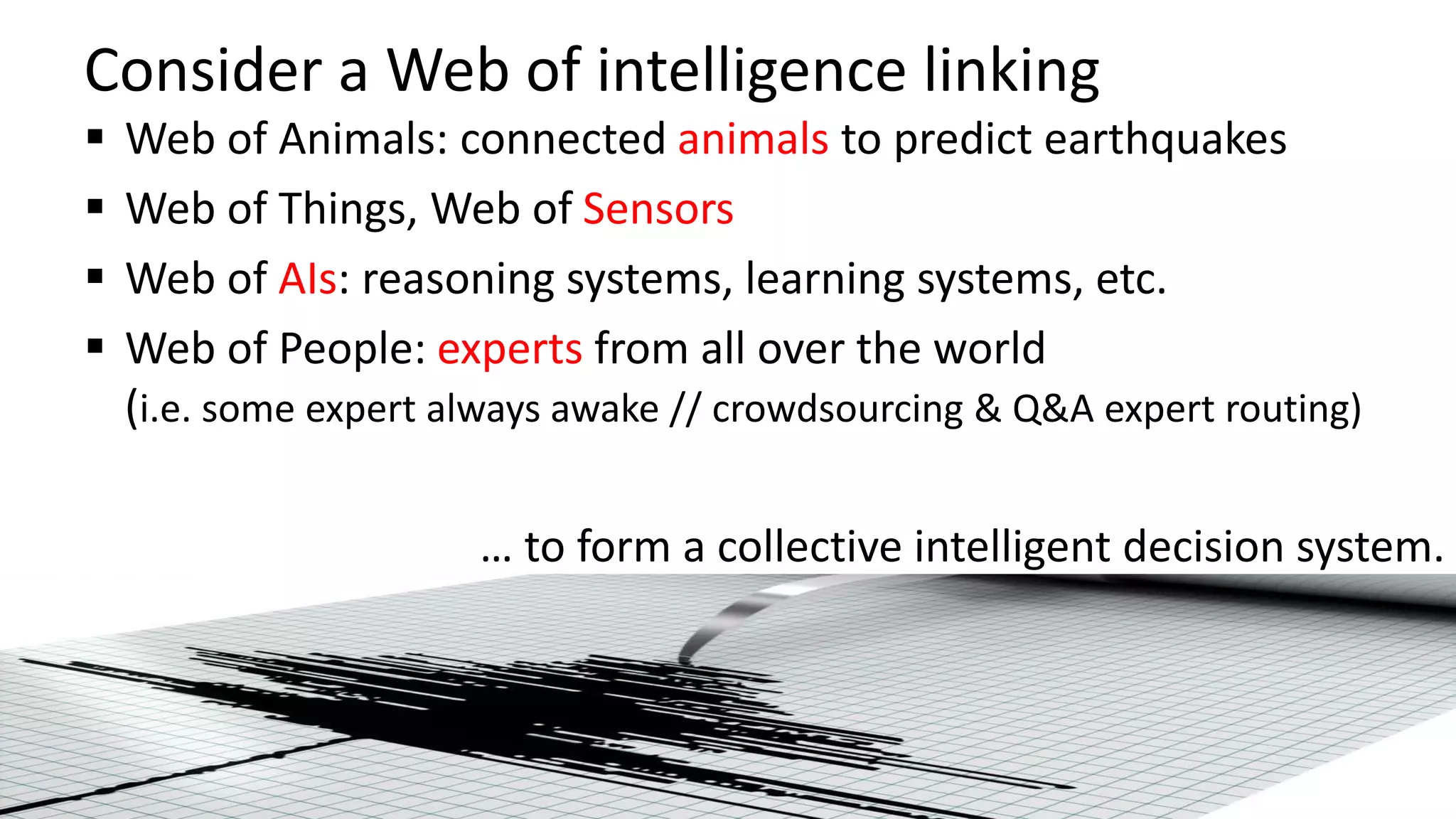 Consider a Web of intelligence linking
 Web of Animals: connected animals to predict earthquakes
 Web of Things, Web of Sensors
 Web of AIs: reasoning systems, learning systems, etc.
 Web of People: experts from all over the world
(i.e. some expert always awake // crowdsourcing & Q&A expert routing)
… to form a collective intelligent decision system.
 