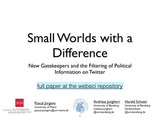 Small Worlds with a
    Difference
New Gatekeepers and the Filtering of Political
         Information on Twitter

    full paper at the websci repository

  Pascal Jürgens                     Andreas Jungherr        Harald Schoen
                                     University of Bamberg   University of Bamberg
  University of Mainz
                                     andreas.jungherr        harald.schoen
  pascal.juergens@uni-mainz.de
                                     @uni-bamberg.de         @uni-bamberg.de
                                 1
 