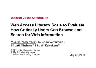 Web Access Literacy Scale to Evaluate
How Critically Users Can Browse and
Search for Web Information
Yusuke Yamamoto1, Takehiro Yamamoto2,
Hiroaki Ohshima3, Hiroshi Kawakami2
1: Shizuoka University, Japan
2: Kyoto University, Japan
3: University of Hyogo, Japan
WebSci 2018: Session IIb
 