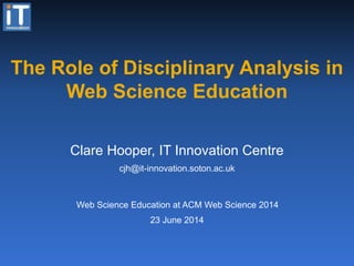 The Role of Disciplinary Analysis in
Web Science Education
23 June 2014
Clare Hooper, IT Innovation Centre
cjh@it-innovation.soton.ac.uk
Web Science Education at ACM Web Science 2014
 