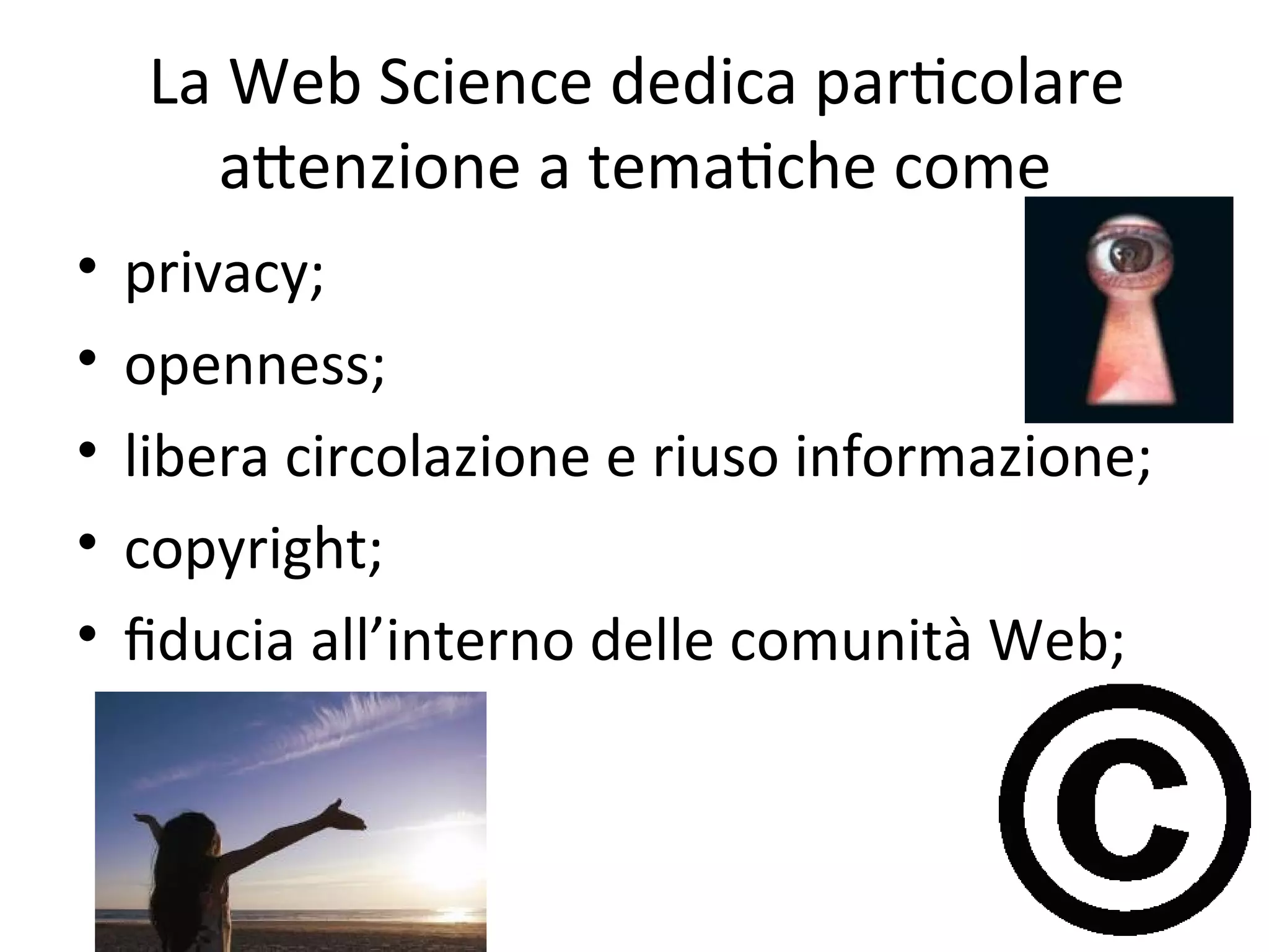 La Web Science dedica parWcolare 
      aXenzione a temaWche come
•   privacy; 
•   openness; 
•   libera circolazione e riuso informazione;
•   copyright; 
•   ﬁducia all’interno delle comunità Web; 
 