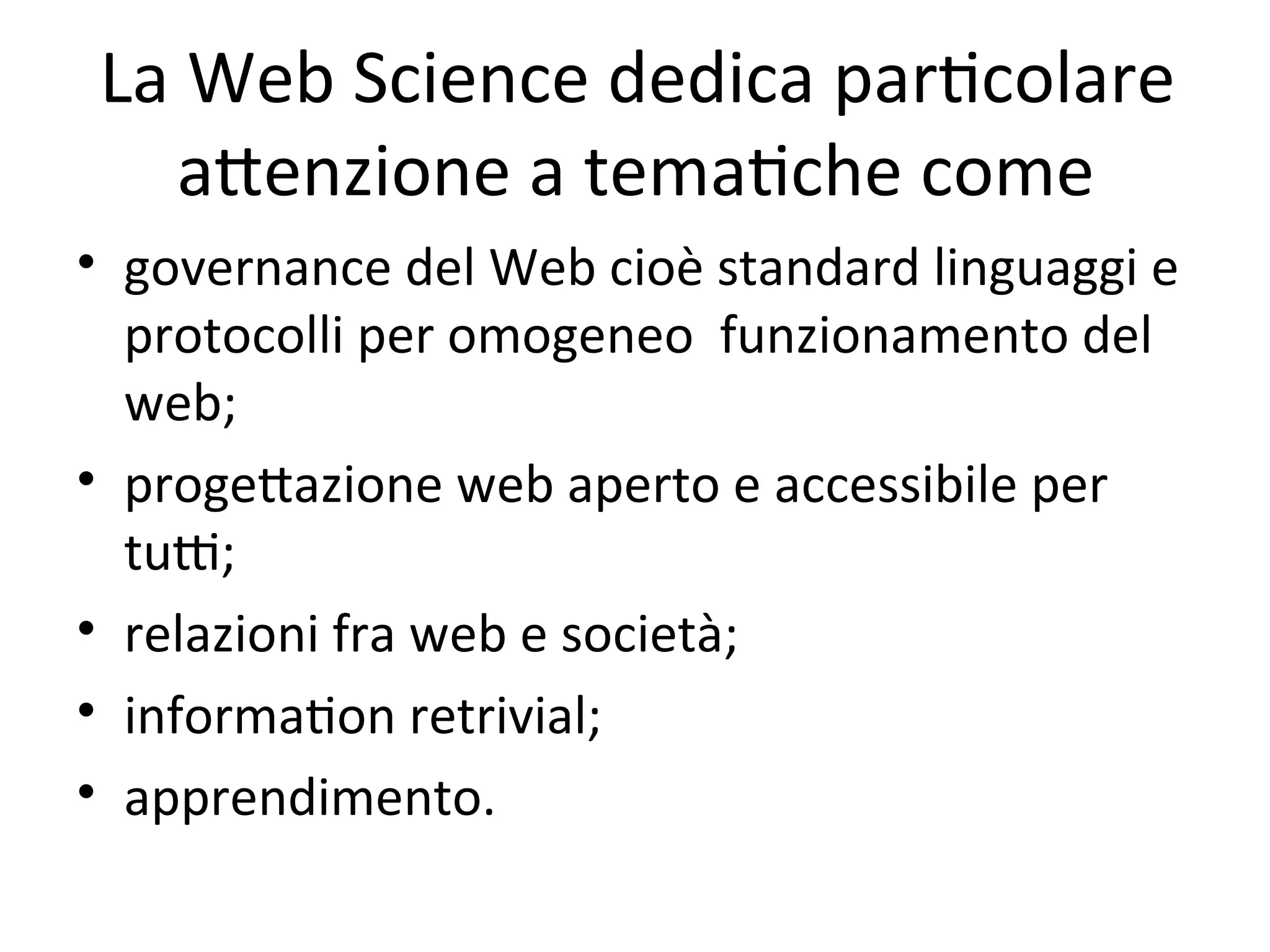 La Web Science dedica parWcolare 
  aXenzione a temaWche come
• governance del Web cioè standard linguaggi e 
  protocolli per omogeneo  funzionamento del 
  web; 
• progeXazione web aperto e accessibile per 
  tuY; 
• relazioni fra web e società;
• informaWon retrivial;
• apprendimento.
 