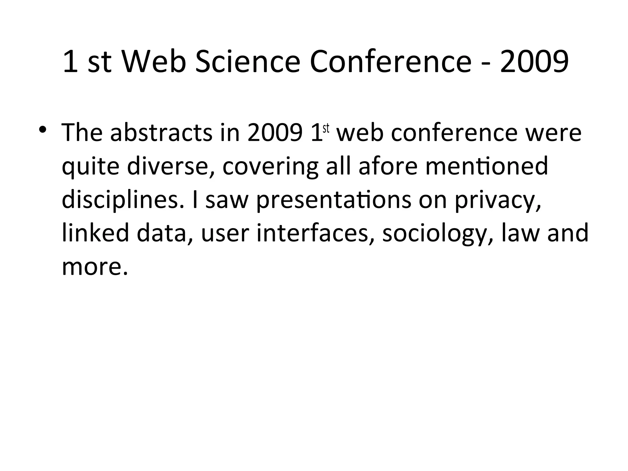 1 st Web Science Conference ‐ 2009
• The abstracts in 2009 1st web conference were 
  quite diverse, covering all afore menWoned 
  disciplines. I saw presentaWons on privacy, 
  linked data, user interfaces, sociology, law and 
  more.
 