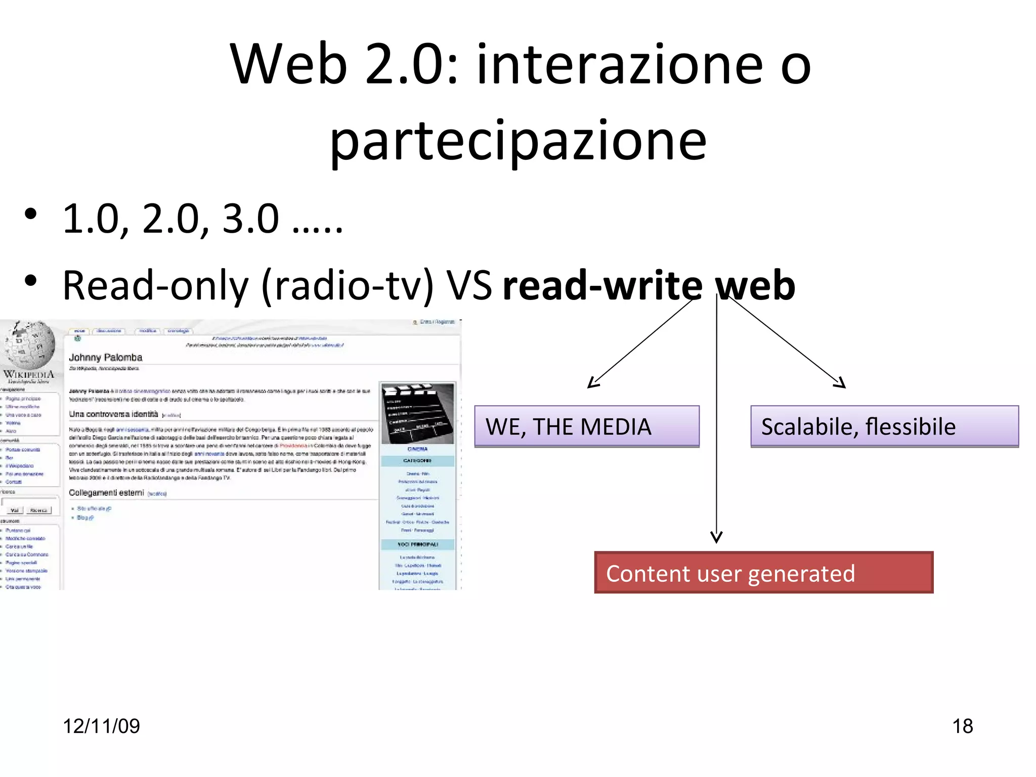 Web 2.0: interazione o 
               partecipazione
• 1.0, 2.0, 3.0 …..
• Read‐only (radio‐tv) VS read‐write web 


                        WE, THE MEDIA         Scalabile, ﬂessibile




                                 Content user generated




  12/11/09                                                       18
 