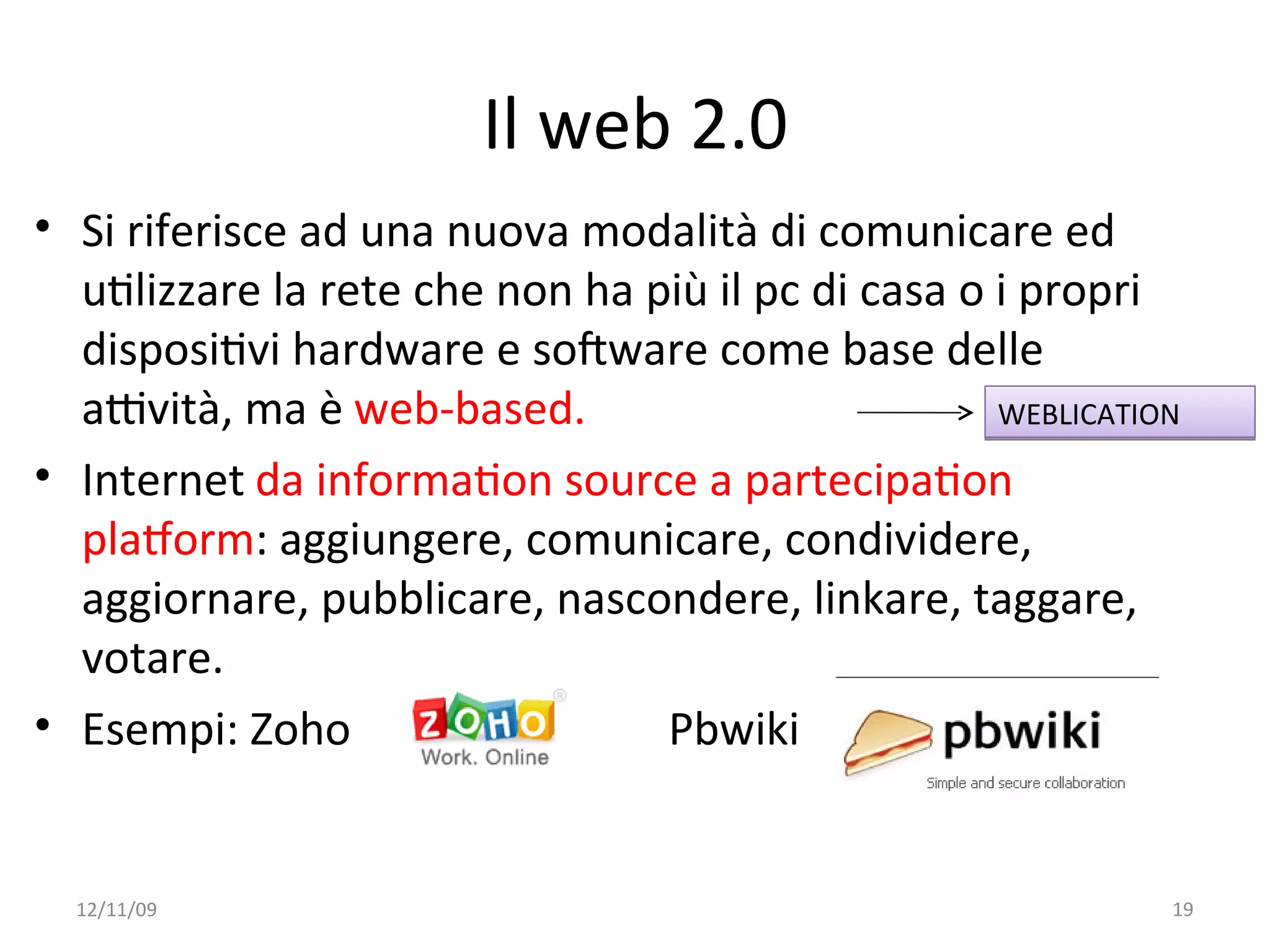 Il web 2.0
• Si riferisce ad una nuova modalità di comunicare ed 
  uWlizzare la rete che non ha più il pc di casa o i propri 
  disposiWvi hardware e soFware come base delle 
  aYvità, ma è web‐based.                          WEBLICATION

• Internet da informaWon source a partecipaWon 
  plaVorm: aggiungere, comunicare, condividere, 
  aggiornare, pubblicare, nascondere, linkare, taggare, 
  votare. 
• Esempi: Zoho                  Pbwiki


  12/11/09                                                   19
 