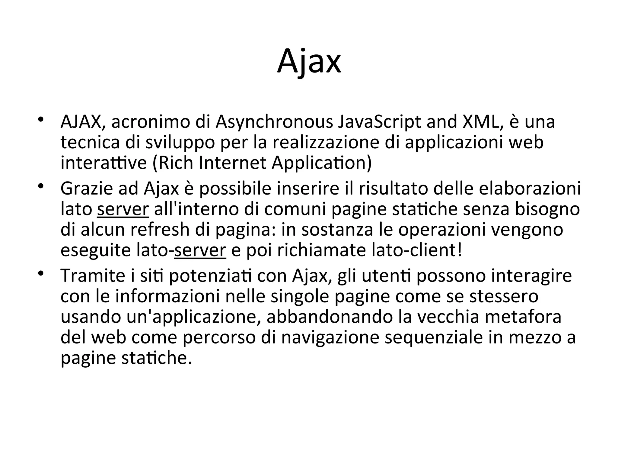 Ajax
• AJAX, acronimo di Asynchronous JavaScript and XML, è una 
  tecnica di sviluppo per la realizzazione di applicazioni web 
  interaYve (Rich Internet ApplicaWon) 
• Grazie ad Ajax è possibile inserire il risultato delle elaborazioni 
  lato server all'interno di comuni pagine staWche senza bisogno 
  di alcun refresh di pagina: in sostanza le operazioni vengono 
  eseguite lato‐server e poi richiamate lato‐client! 
• Tramite i siW potenziaW con Ajax, gli utenW possono interagire 
  con le informazioni nelle singole pagine come se stessero 
  usando un'applicazione, abbandonando la vecchia metafora 
  del web come percorso di navigazione sequenziale in mezzo a 
  pagine staWche. 
 