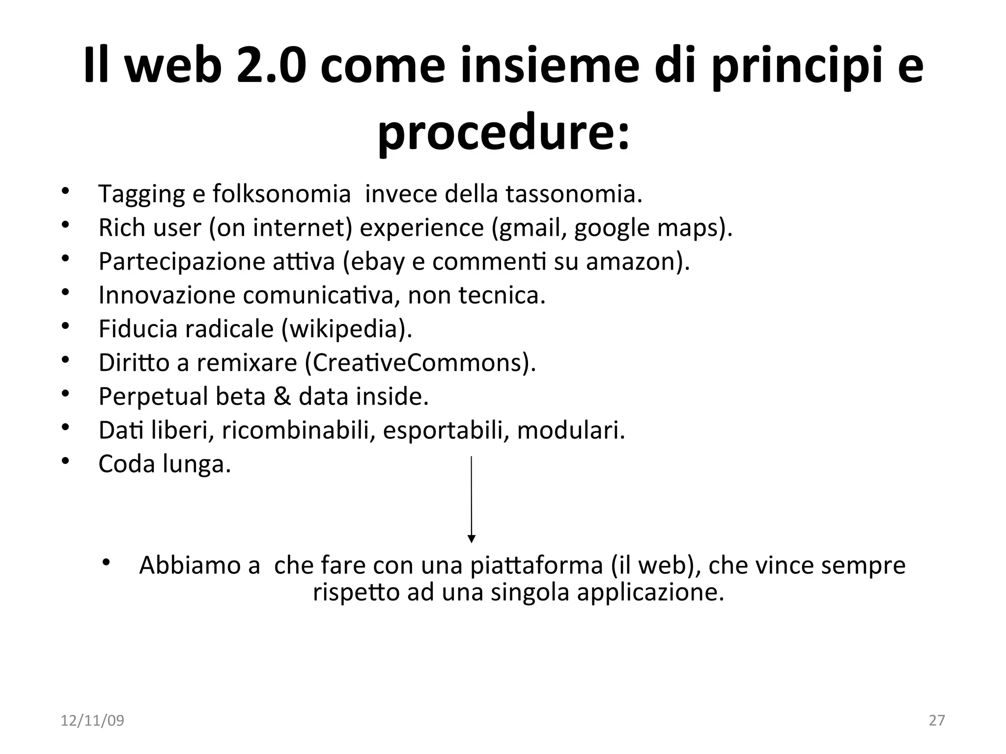 Il web 2.0 come insieme di principi e 
                 procedure:
•   Tagging e folksonomia  invece della tassonomia.
•   Rich user (on internet) experience (gmail, google maps).
•   Partecipazione aYva (ebay e commenW su amazon). 
•   Innovazione comunicaWva, non tecnica.
•   Fiducia radicale (wikipedia).
•   DiriXo a remixare (CreaWveCommons). 
•   Perpetual beta & data inside.
•   DaW liberi, ricombinabili, esportabili, modulari. 
•   Coda lunga.


     •     Abbiamo a  che fare con una piaXaforma (il web), che vince sempre 
                         rispeXo ad una singola applicazione. 



12/11/09                                                                        27
 