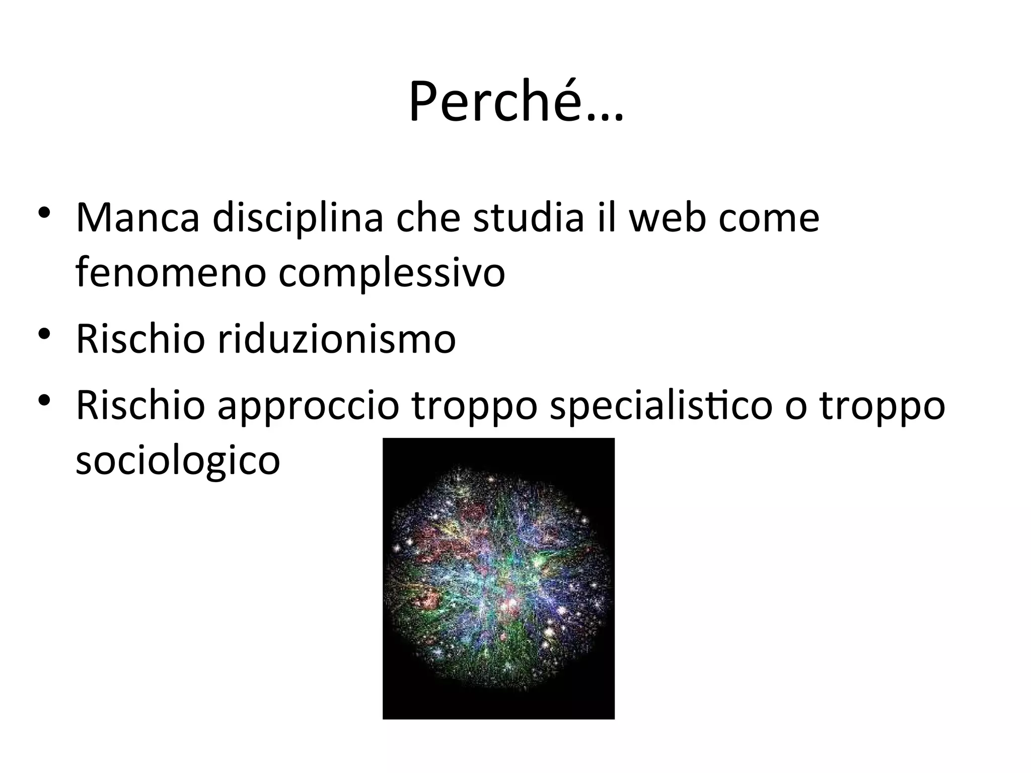 Perché…
• Manca disciplina che studia il web come 
  fenomeno complessivo
• Rischio riduzionismo
• Rischio approccio troppo specialisWco o troppo 
  sociologico
 