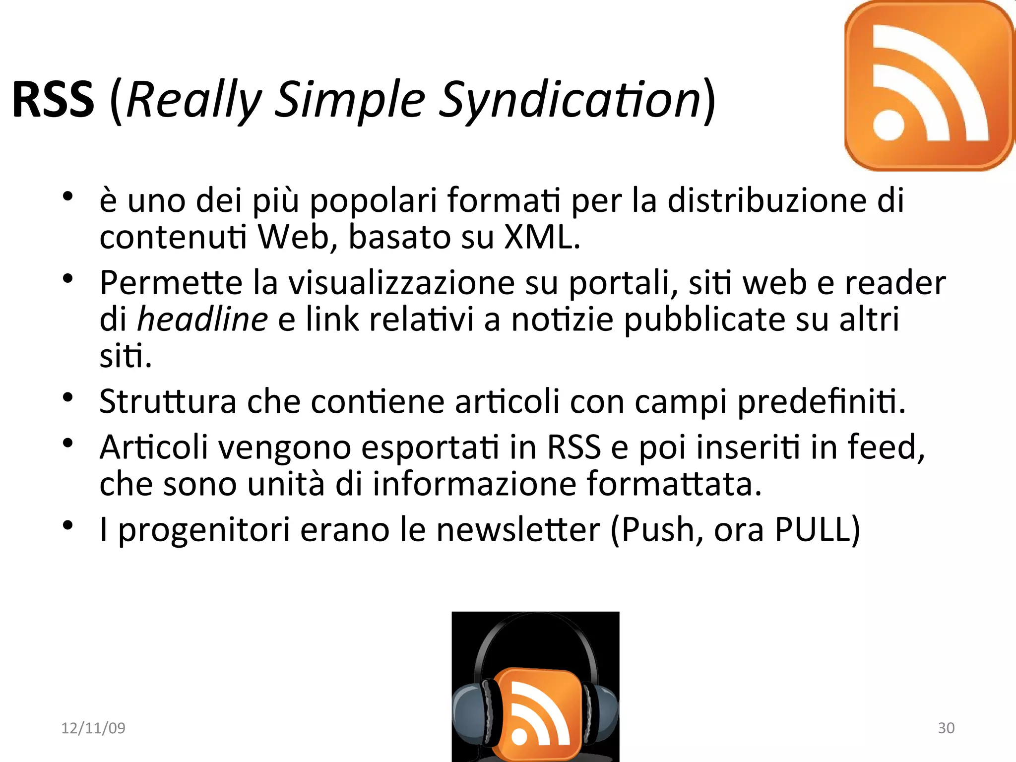 RSS (Really Simple Syndica/on)
  • è uno dei più popolari formaW per la distribuzione di 
    contenuW Web, basato su XML.
  • PermeXe la visualizzazione su portali, siW web e reader 
    di headline e link relaWvi a noWzie pubblicate su altri 
    siW.
  • StruXura che conWene arWcoli con campi predeﬁniW.
  • ArWcoli vengono esportaW in RSS e poi inseriW in feed, 
    che sono unità di informazione formaXata. 
  • I progenitori erano le newsleXer (Push, ora PULL)




  12/11/09                                                30
 