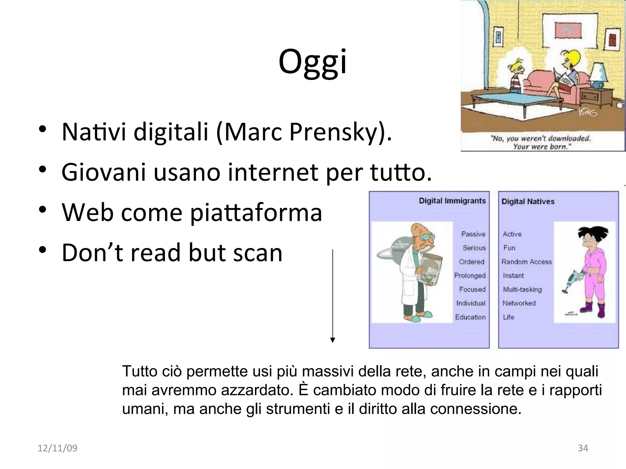 Oggi
•   NaWvi digitali (Marc Prensky). 
•   Giovani usano internet per tuXo.
•   Web come piaXaforma
•   Don’t read but scan



           Tutto ciò permette usi più massivi della rete, anche in campi nei quali
           mai avremmo azzardato. È cambiato modo di fruire la rete e i rapporti
           umani, ma anche gli strumenti e il diritto alla connessione.

12/11/09                                                                      34
 