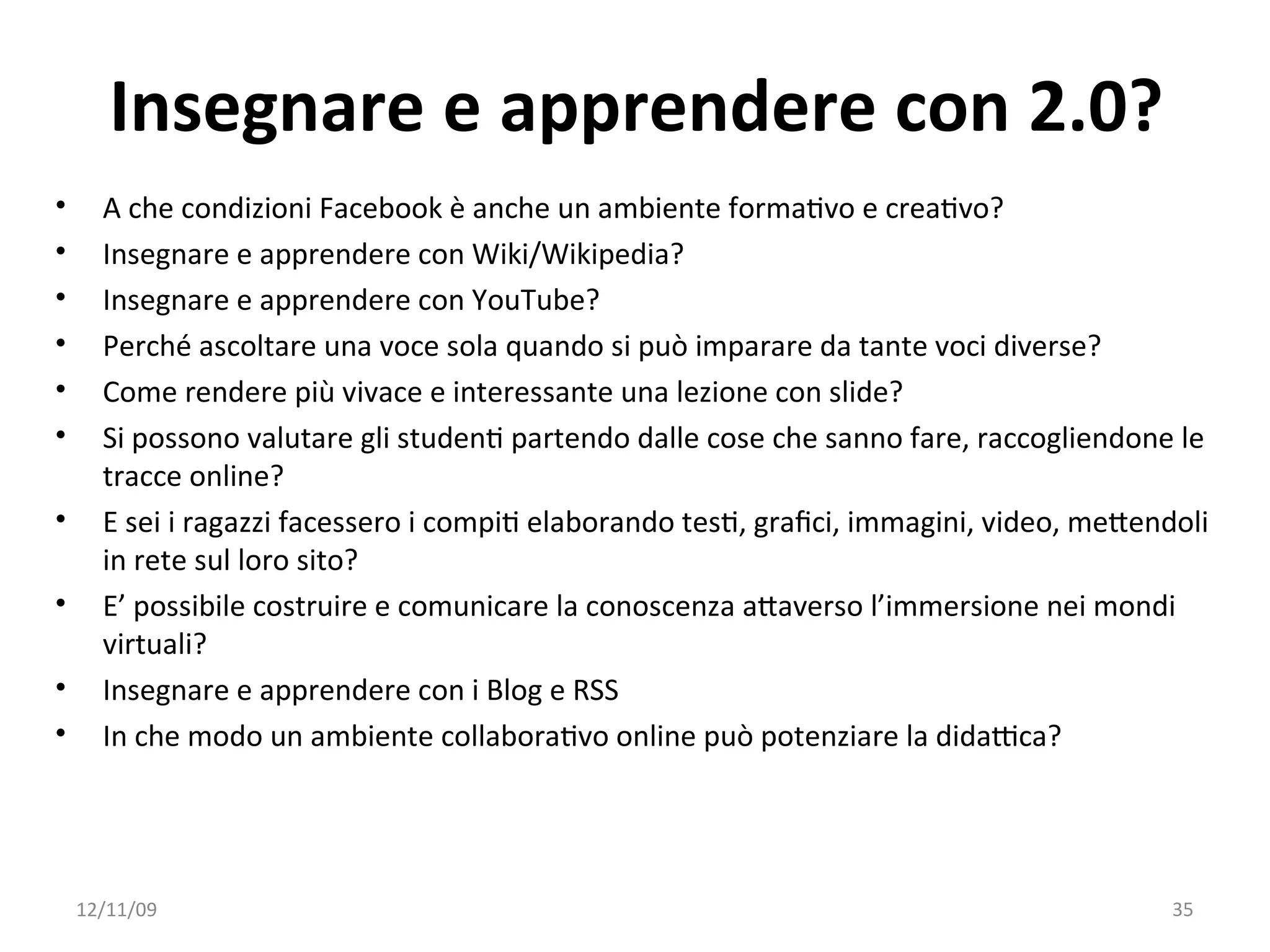 Insegnare e apprendere con 2.0?
•     A che condizioni Facebook è anche un ambiente formaWvo e creaWvo?
•     Insegnare e apprendere con Wiki/Wikipedia?
•     Insegnare e apprendere con YouTube?
•     Perché ascoltare una voce sola quando si può imparare da tante voci diverse?
•     Come rendere più vivace e interessante una lezione con slide?
•     Si possono valutare gli studenW partendo dalle cose che sanno fare, raccogliendone le 
      tracce online? 
•     E sei i ragazzi facessero i compiW elaborando tesW, graﬁci, immagini, video, meXendoli 
      in rete sul loro sito?
•     E’ possibile costruire e comunicare la conoscenza aXaverso l’immersione nei mondi 
      virtuali?
•     Insegnare e apprendere con i Blog e RSS
•     In che modo un ambiente collaboraWvo online può potenziare la didaYca? 




    12/11/09                                                                             35
 