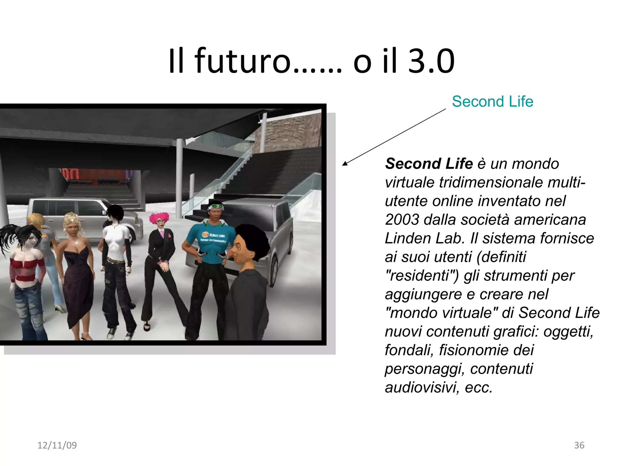 Il futuro…… o il 3.0
                                    Second Life



                          Second Life è un mondo
                          virtuale tridimensionale multi-
                          utente online inventato nel
                          2003 dalla società americana
                          Linden Lab. Il sistema fornisce
                          ai suoi utenti (definiti
                          "residenti") gli strumenti per
                          aggiungere e creare nel
                          "mondo virtuale" di Second Life
                          nuovi contenuti grafici: oggetti,
                          fondali, fisionomie dei
                          personaggi, contenuti
                          audiovisivi, ecc.


12/11/09                                               36
 