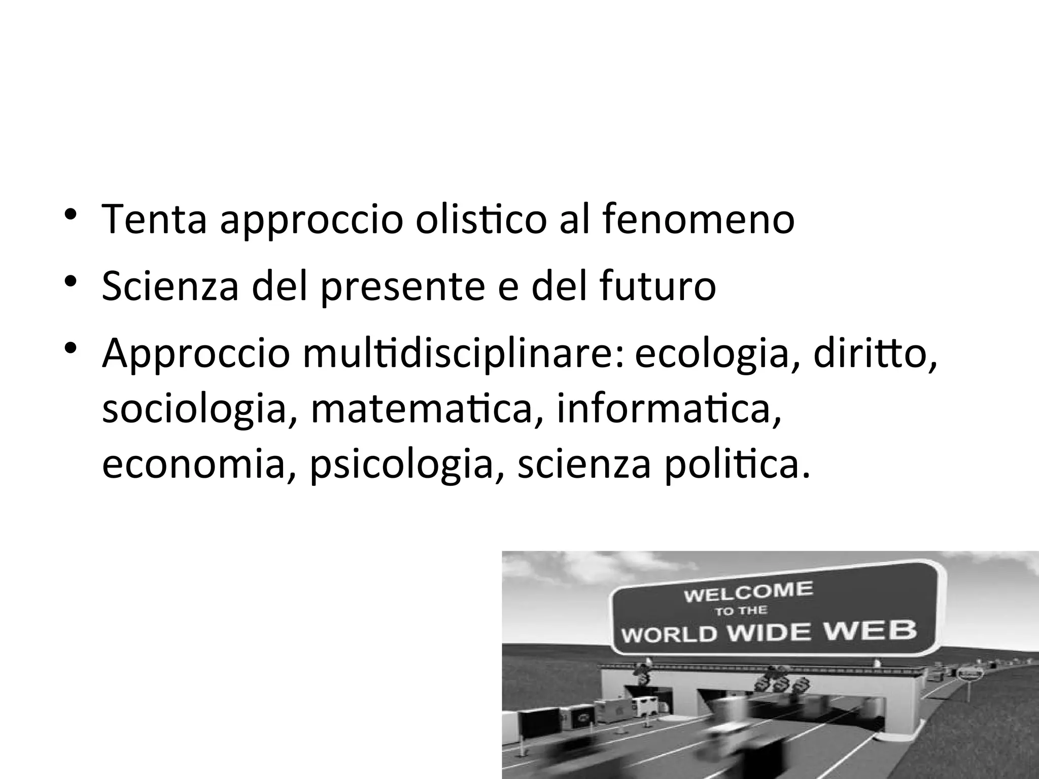 • Tenta approccio olisWco al fenomeno
• Scienza del presente e del futuro
• Approccio mulWdisciplinare: ecologia, diriXo, 
  sociologia, matemaWca, informaWca, 
  economia, psicologia, scienza poliWca. 
 